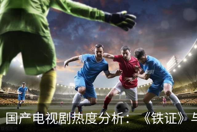 国产电视剧热度分析：《铁证》与其他剧集的对比研究
